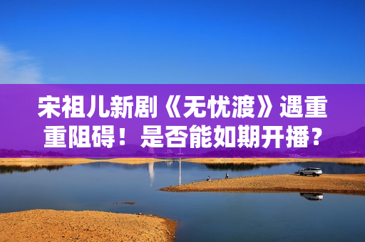 宋祖儿新剧《无忧渡》遇重重阻碍！是否能如期开播？