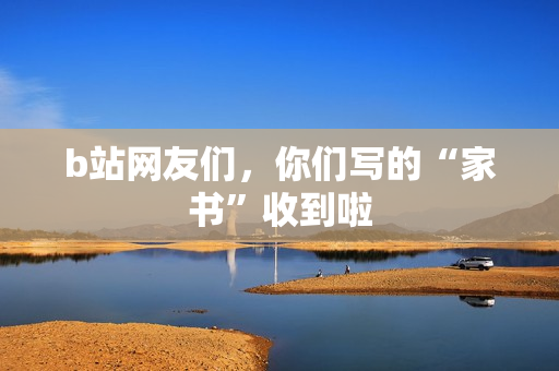 b站网友们,你们写的“家书”收到啦 b站网友们,你们写的“家书”收到啦