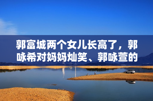 郭富城两个女儿长高了，郭咏希对妈妈灿笑、郭咏萱的一字马好厉害