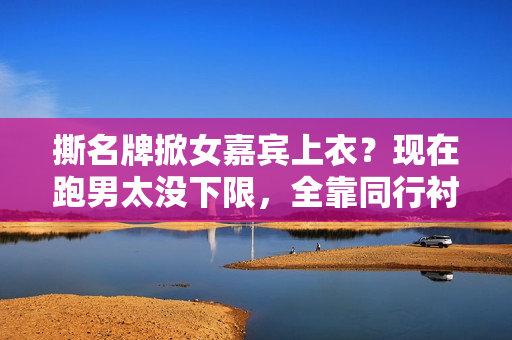 撕名牌掀女嘉宾上衣？现在跑男太没下限，全靠同行衬托又被骂惨