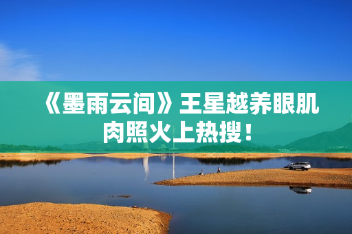 《墨雨云间》王星越养眼肌肉照火上热搜！