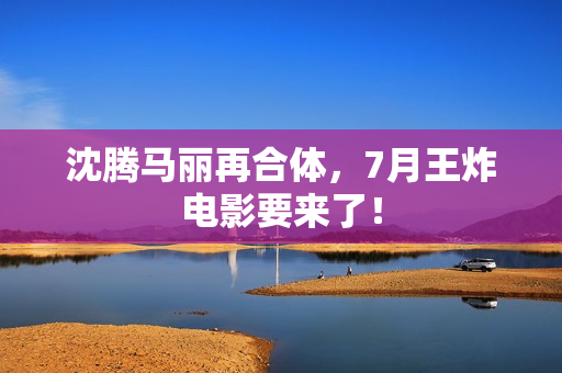 沈腾马丽再合体，7月王炸电影要来了！