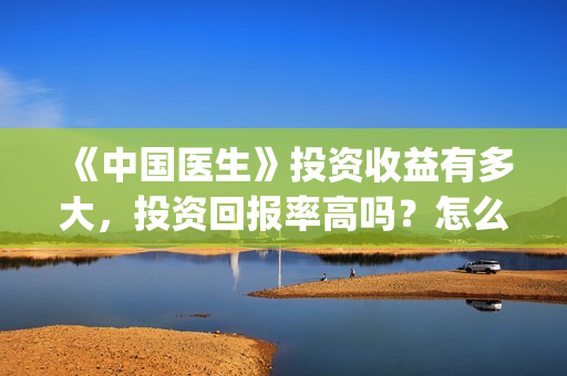 《中国医生》投资收益有多大，投资回报率高吗？怎么计算的？(《中国医生》口碑)