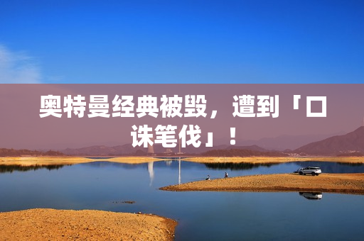 奥特曼经典被毁，遭到「口诛笔伐」！