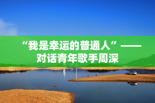 “我是幸运的普通人”——对话青年歌手周深