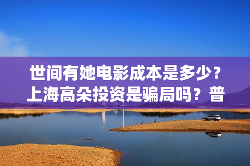 世间有她电影成本是多少?上海高朵投资是骗局吗?普通人怎么投资?(世间有她电影感人片段) 世间有她电影成本是多少?上海高朵投资是骗局吗?普通人怎么投资?(世间有她电影感人片段)