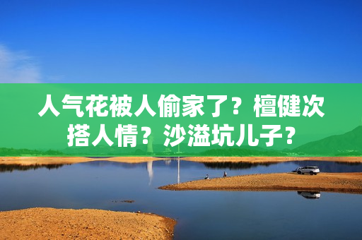 人气花被人偷家了？檀健次搭人情？沙溢坑儿子？