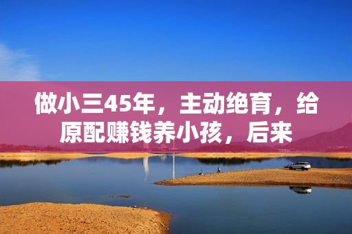 做小三45年,主动绝育,给原配赚钱养小孩,后来 做小三45年,主动绝育,给原配赚钱养小孩,后来