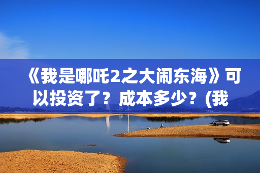 《我是哪吒2之大闹东海》可以投资了？成本多少？(我是哪吒2021)