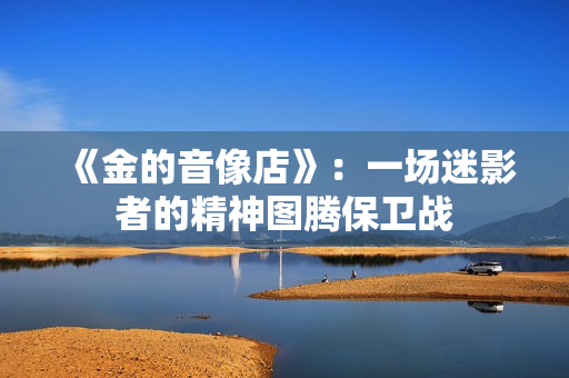《金的音像店》：一场迷影者的精神图腾保卫战