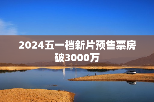 2024五一档新片预售票房破3000万
