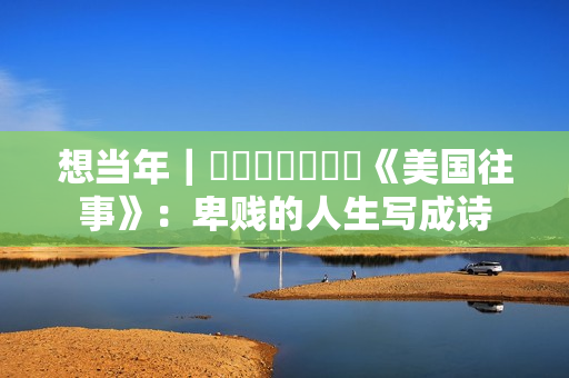 想当年|《美国往事》:卑贱的人生写成诗 想当年|《美国往事》:卑贱的人生写成诗