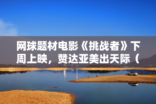 网球题材电影《挑战者》下周上映，赞达亚美出天际（内附多图）