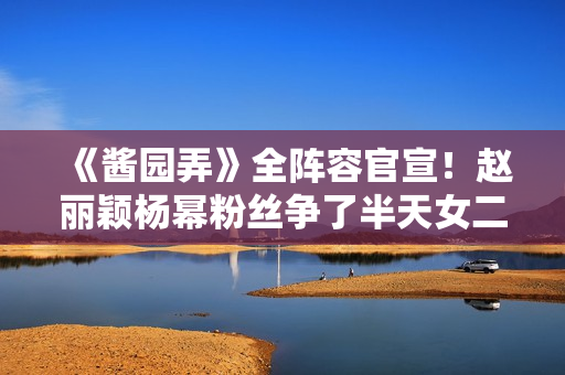 《酱园弄》全阵容官宣！赵丽颖杨幂粉丝争了半天女二号，成了笑话