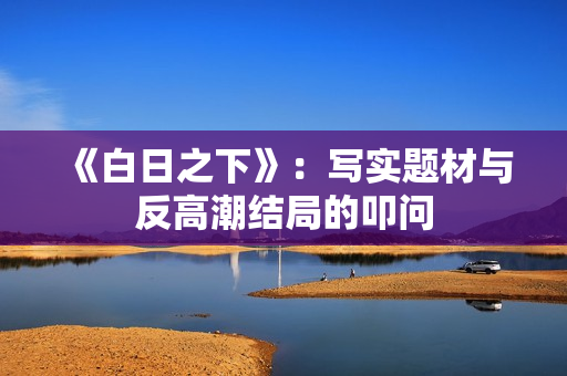 《白日之下》:写实题材与反高潮结局的叩问 《白日之下》:写实题材与反高潮结局的叩问