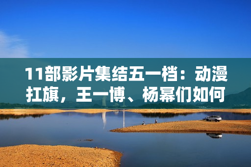 11部影片集结五一档：动漫扛旗，王一博、杨幂们如何“卷”？