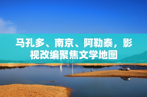 马孔多、南京、阿勒泰,影视改编聚焦文学地图 马孔多、南京、阿勒泰,影视改编聚焦文学地图