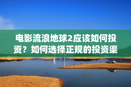 电影流浪地球2应该如何投资？如何选择正规的投资渠道？(流浪地球2观后感)