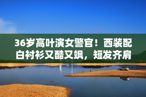 36岁高叶演女警官！西装配白衬衫又酷又飒，短发齐肩美出新高度