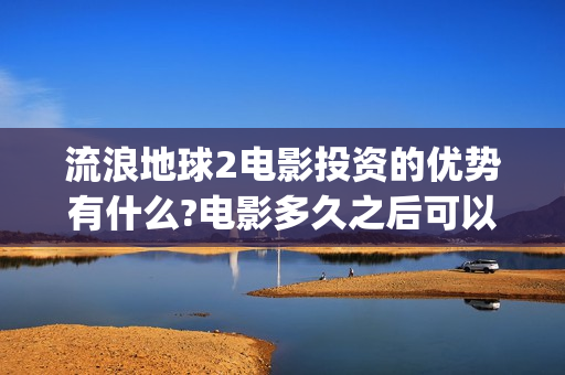 流浪地球2电影投资的优势有什么?电影多久之后可以分红？(流浪地球2电影票房)