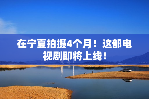 在宁夏拍摄4个月！这部电视剧即将上线！