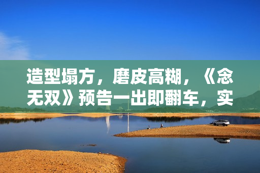 造型塌方，磨皮高糊，《念无双》预告一出即翻车，实在不行别播了