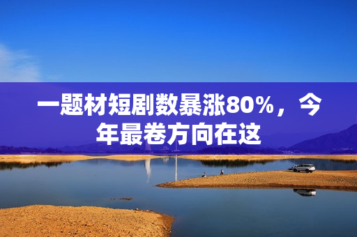 一题材短剧数暴涨80%，今年最卷方向在这