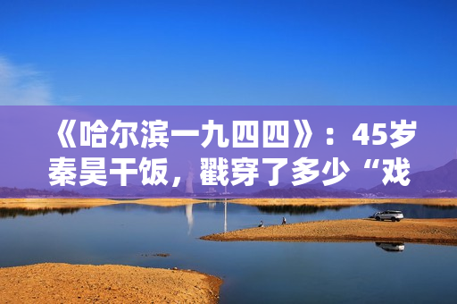 《哈尔滨一九四四》:45岁秦昊干饭,戳穿了多少“戏混子”的体面 《哈尔滨一九四四》:45岁秦昊干饭,戳穿了多少“戏混子”的体面