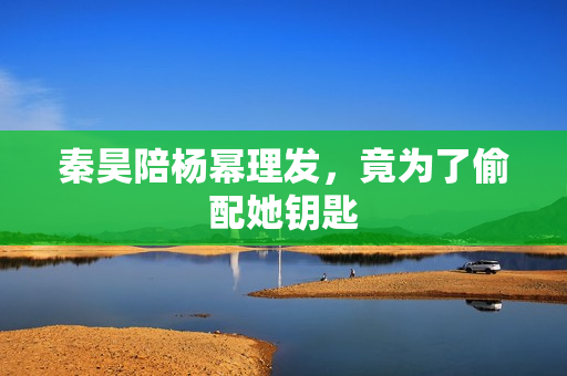 秦昊陪杨幂理发，竟为了偷配她钥匙