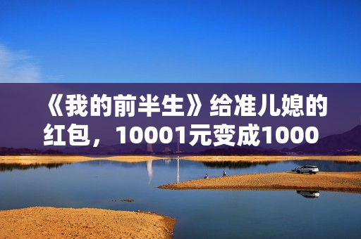 《我的前半生》给准儿媳的红包,10001元变成1000元,贺涵失误了 《我的前半生》给准儿媳的红包,10001元变成1000元,贺涵失误了
