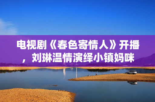 电视剧《春色寄情人》开播，刘琳温情演绎小镇妈咪