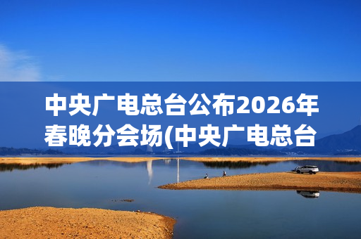 中央广电总台公布2026年春晚分会场(中央广电总台是哪个台)