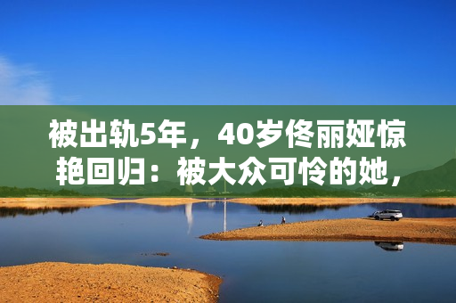 被出轨5年，40岁佟丽娅惊艳回归：被大众可怜的她，其实是狠角色
