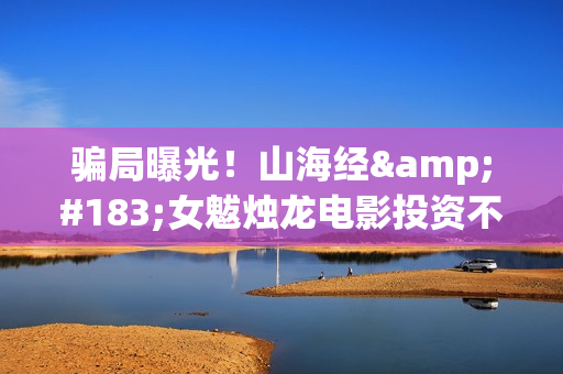 骗局曝光！山海经·女魃烛龙电影投资不靠谱!份额认购是骗局!其中有何猫腻——抵制耐克(山海集团可靠吗)