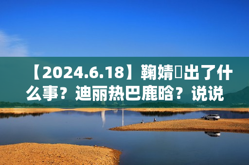 【2024.6.18】鞠婧祎出了什么事？迪丽热巴鹿晗？说说汪苏泷？刘亦菲小城焕日？吴谨言接下来新剧？