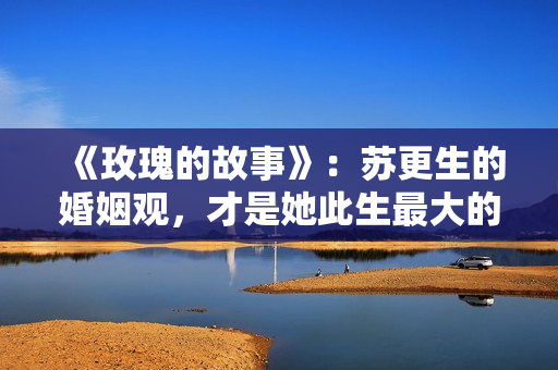 《玫瑰的故事》：苏更生的婚姻观，才是她此生最大的“护身符”