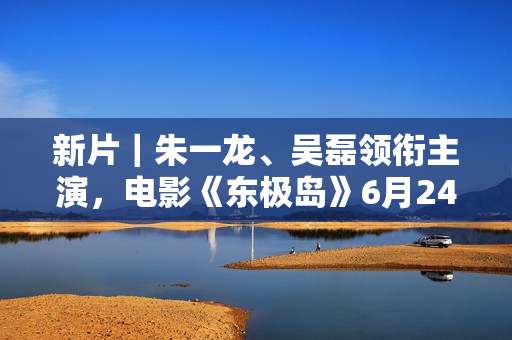 新片｜朱一龙、吴磊领衔主演，电影《东极岛》6月24日开机