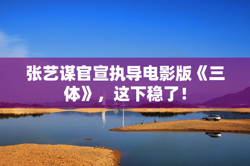 张艺谋官宣执导电影版《三体》，这下稳了！