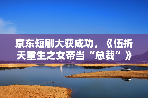 京东短剧大获成功,《伍折天重生之女帝当“总裁”》有点东西 京东短剧大获成功,《伍折天重生之女帝当“总裁”》有点东西