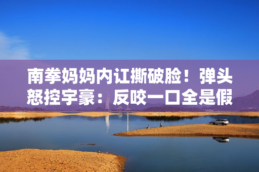 南拳妈妈内讧撕破脸!弹头怒控宇豪:反咬一口全是假的 南拳妈妈内讧撕破脸!弹头怒控宇豪:反咬一口全是假的