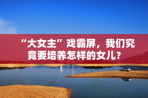 “大女主”戏霸屏,我们究竟要培养怎样的女儿? “大女主”戏霸屏,我们究竟要培养怎样的女儿?