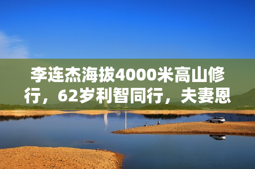 李连杰海拔4000米高山修行,62岁利智同行,夫妻恩爱称为世界和平 李连杰海拔4000米高山修行,62岁利智同行,夫妻恩爱称为世界和平