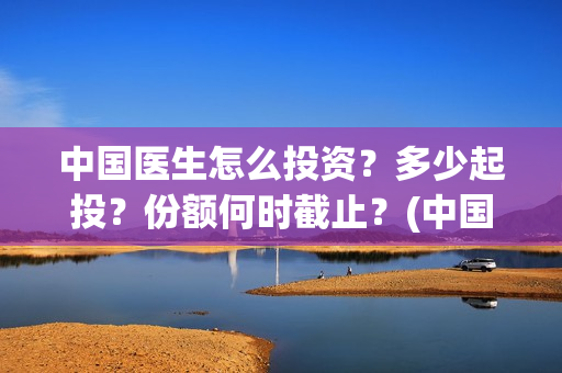 中国医生怎么投资？多少起投？份额何时截止？(中国医生可投屏)