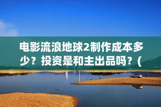 电影流浪地球2制作成本多少？投资是和主出品吗？(电影流浪地球2演员表)