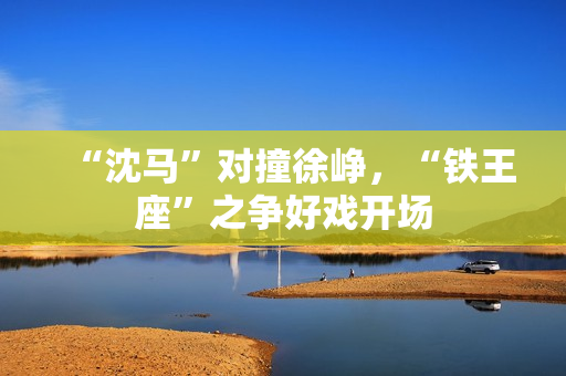 “沈马”对撞徐峥，“铁王座”之争好戏开场