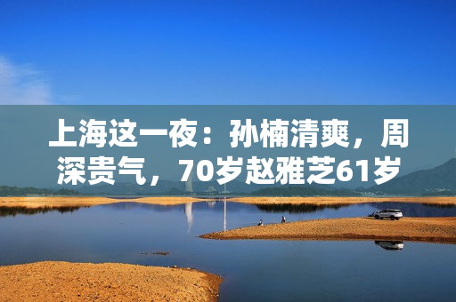 上海这一夜：孙楠清爽，周深贵气，70岁赵雅芝61岁叶童同框差距大