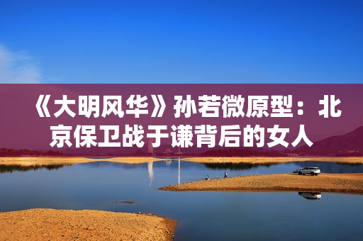 《大明风华》孙若微原型：北京保卫战于谦背后的女人