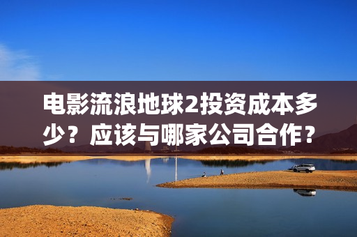 电影流浪地球2投资成本多少?应该与哪家公司合作?(电影流浪地球2自上映以来打破多个中国影视记录) 电影流浪地球2投资成本多少?应该与哪家公司合作?(电影流浪地球2自上映以来打破多个中国影视记录)