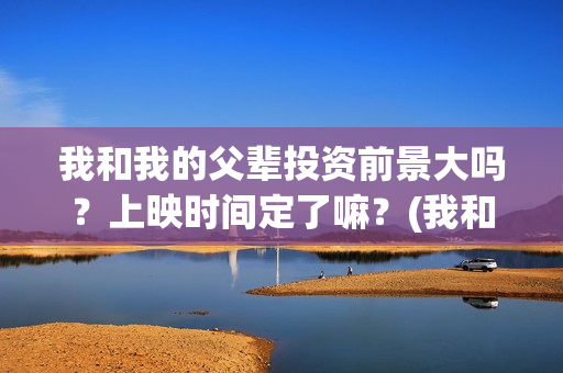我和我的父辈投资前景大吗？上映时间定了嘛？(我和我的父辈投票)