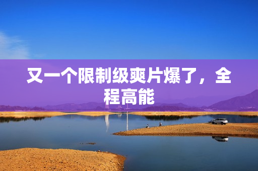 又一个限制级爽片爆了,全程高能 又一个限制级爽片爆了,全程高能
